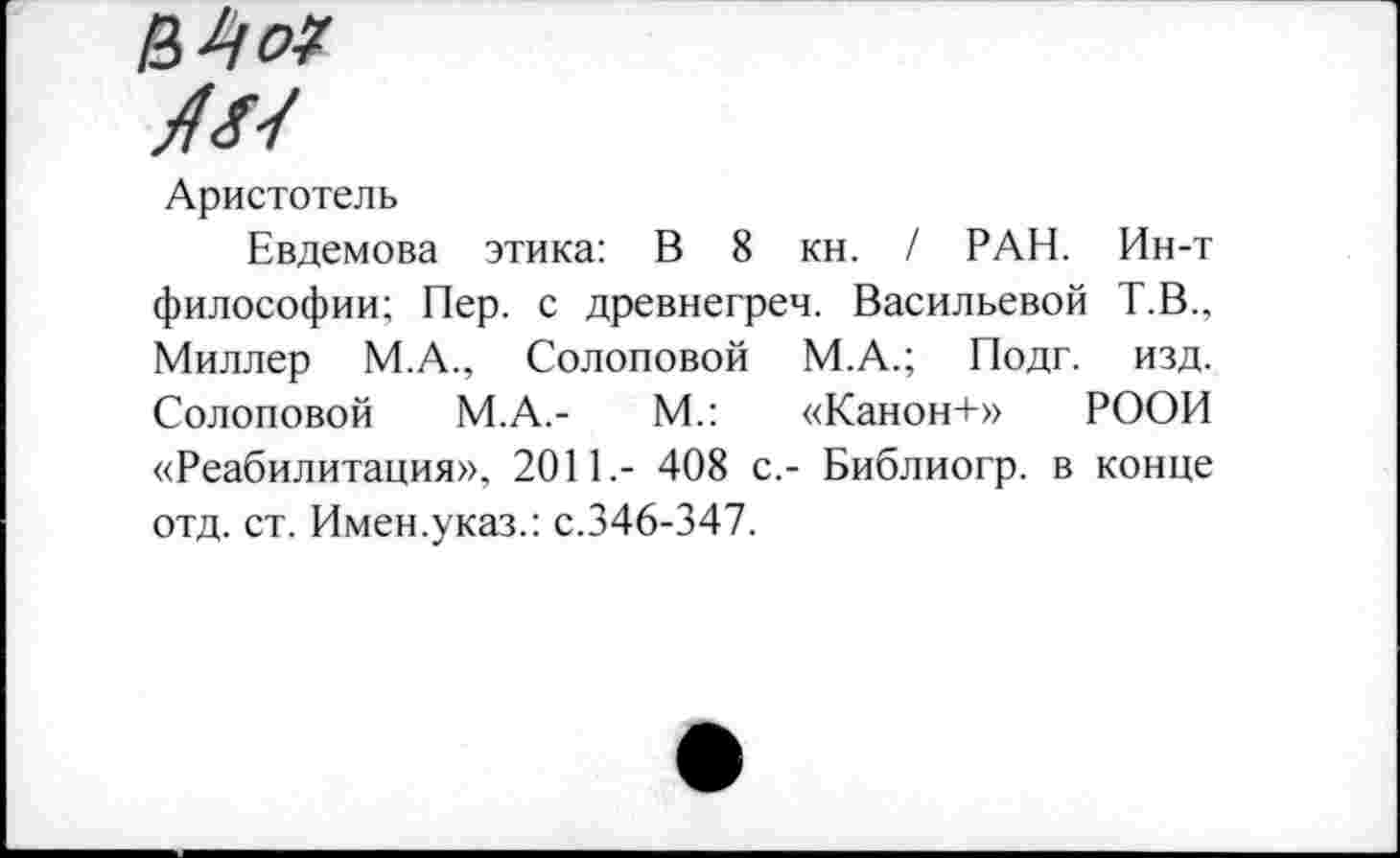 ﻿Аристотель
Евдемова этика: В 8 кн. / РАН. Ин-т философии; Пер. с древнегреч. Васильевой Т.В., Миллер М.А., Солоповой М.А.; Подг. изд. Солоповой М.А.-	М.: «Канон+» РООИ
«Реабилитация», 2011.- 408 с,- Библиогр. в конце отд. ст. Имен.указ.: с.346-347.